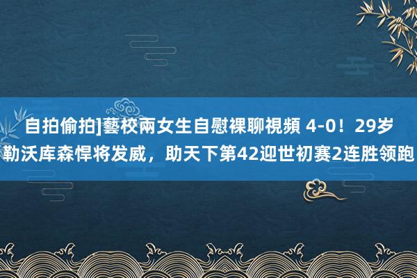 自拍偷拍]藝校兩女生自慰裸聊視頻 4-0！29岁勒沃库森悍将发威，助天下第42迎世初赛2连胜领跑
