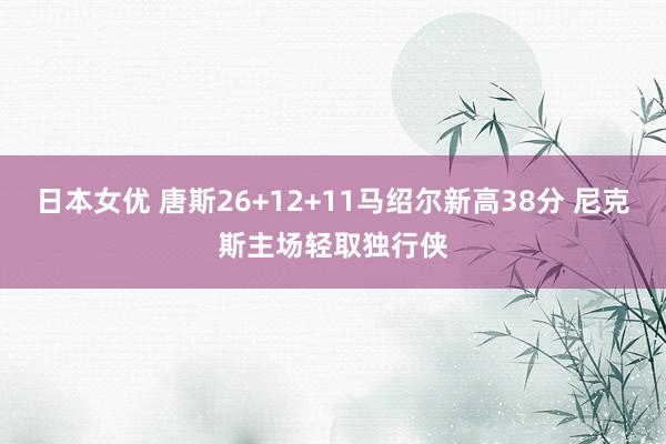 日本女优 唐斯26+12+11马绍尔新高38分 尼克斯主场轻取独行侠