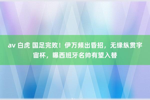 av 白虎 国足完败！伊万频出昏招，无缘纵贯宇宙杯，曝西班牙名帅有望入替