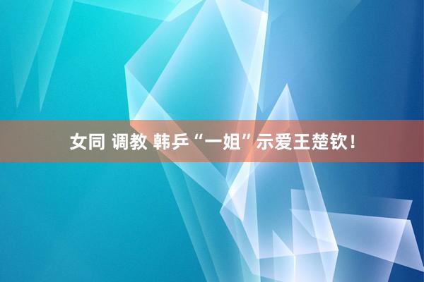 女同 调教 韩乒“一姐”示爱王楚钦！