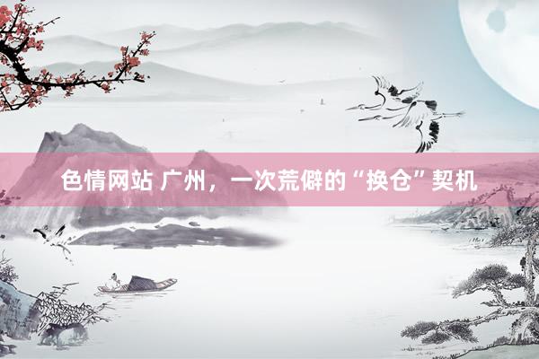 色情网站 广州，一次荒僻的“换仓”契机
