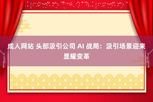 成人网站 头部汲引公司 AI 战局：汲引场景迎来显耀变革