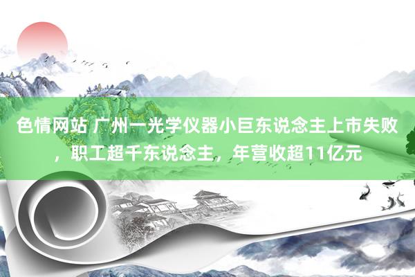 色情网站 广州一光学仪器小巨东说念主上市失败，职工超千东说念主，年营收超11亿元