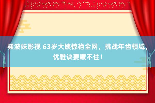 骚波妹影视 63岁大姨惊艳全网，挑战年齿领域，优雅诀要藏不住！