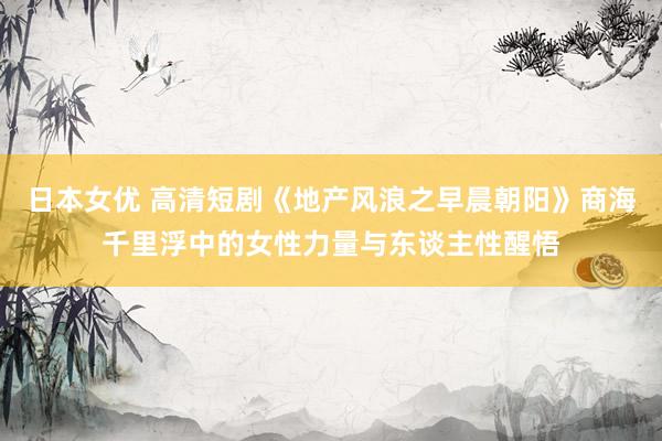 日本女优 高清短剧《地产风浪之早晨朝阳》商海千里浮中的女性力量与东谈主性醒悟