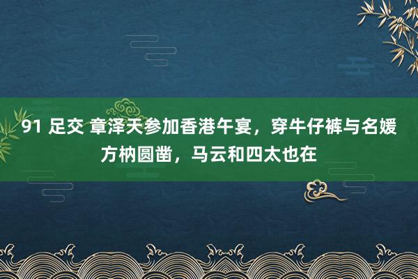 91 足交 章泽天参加香港午宴，穿牛仔裤与名媛方枘圆凿，马云和四太也在