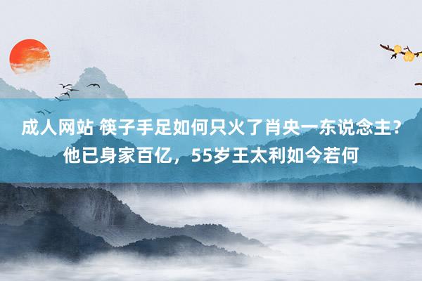 成人网站 筷子手足如何只火了肖央一东说念主？他已身家百亿，55岁王太利如今若何