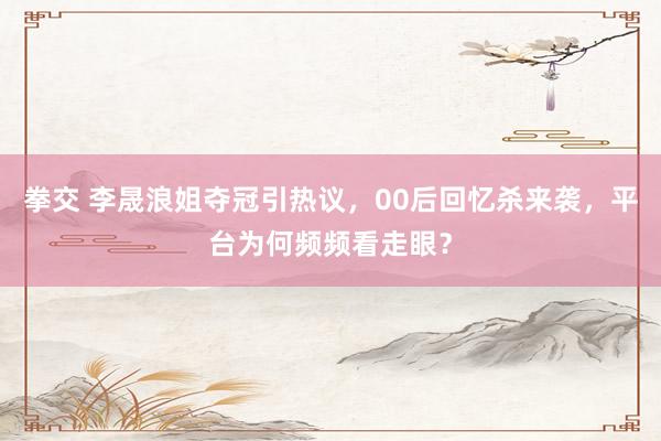 拳交 李晟浪姐夺冠引热议，00后回忆杀来袭，平台为何频频看走眼？