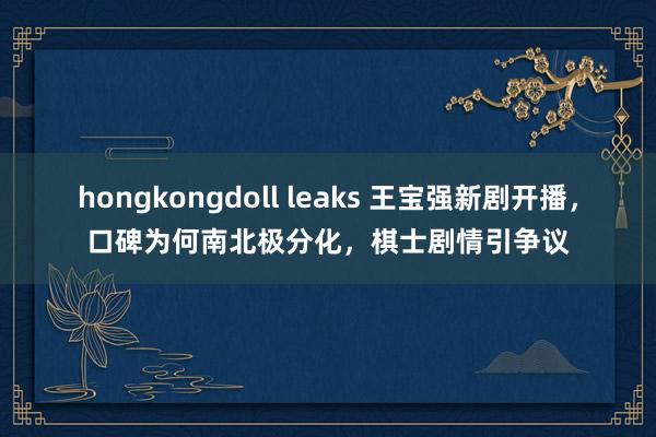 hongkongdoll leaks 王宝强新剧开播，口碑为何南北极分化，棋士剧情引争议