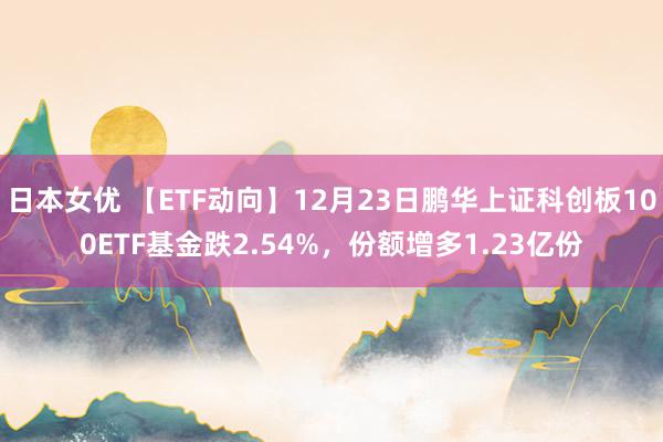 日本女优 【ETF动向】12月23日鹏华上证科创板100ETF基金跌2.54%，份额增多1.23亿份