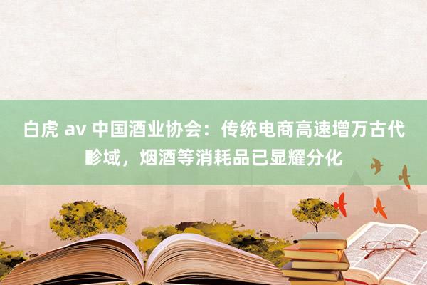 白虎 av 中国酒业协会：传统电商高速增万古代畛域，烟酒等消耗品已显耀分化