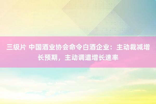 三级片 中国酒业协会命令白酒企业：主动裁减增长预期，主动调遣增长速率