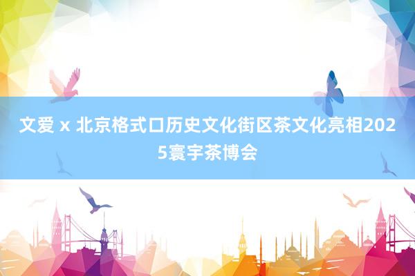 文爱 x 北京格式口历史文化街区茶文化亮相2025寰宇茶博会