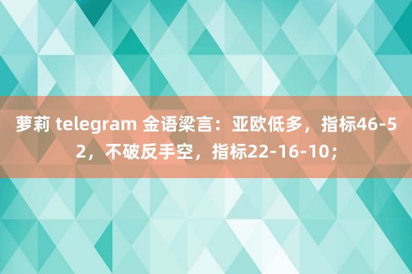 萝莉 telegram 金语梁言：亚欧低多，指标46-52，不破反手空，指标22-16-10；