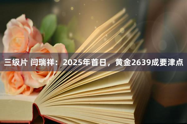 三级片 闫瑞祥：2025年首日，黄金2639成要津点