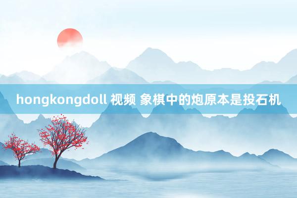 hongkongdoll 视频 象棋中的炮原本是投石机