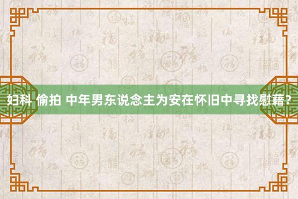 妇科 偷拍 中年男东说念主为安在怀旧中寻找慰藉？
