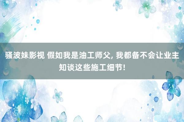骚波妹影视 假如我是油工师父， 我都备不会让业主知谈这些施工细节!