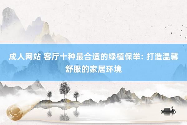 成人网站 客厅十种最合适的绿植保举: 打造温馨舒服的家居环境