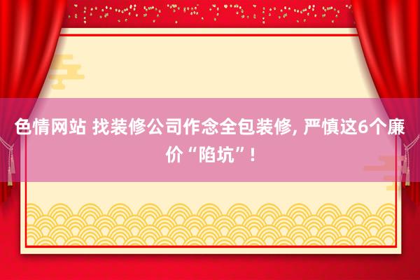 色情网站 找装修公司作念全包装修， 严慎这6个廉价“陷坑”!