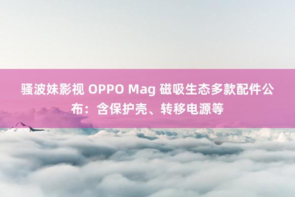 骚波妹影视 OPPO Mag 磁吸生态多款配件公布：含保护壳、转移电源等