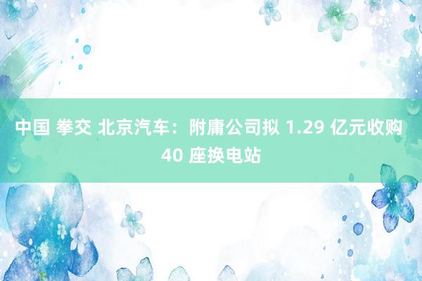 中国 拳交 北京汽车：附庸公司拟 1.29 亿元收购 40 座换电站