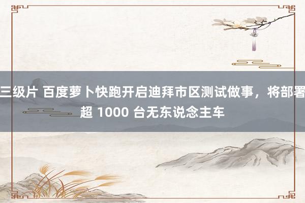 三级片 百度萝卜快跑开启迪拜市区测试做事，将部署超 1000 台无东说念主车