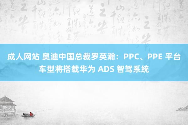 成人网站 奥迪中国总裁罗英瀚：PPC、PPE 平台车型将搭载华为 ADS 智驾系统
