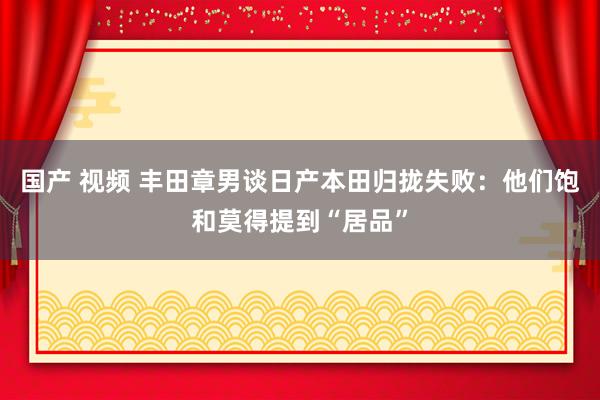 国产 视频 丰田章男谈日产本田归拢失败：他们饱和莫得提到“居品”