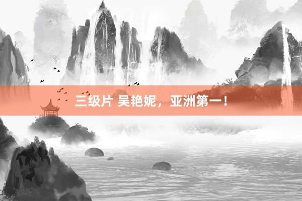 三级片 吴艳妮，亚洲第一！