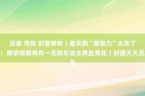 反差 母狗 封面稀有丨春天的“旅张力”太浓了！晴明假期将有一无数东谈主奔赴赏花丨封面天天见