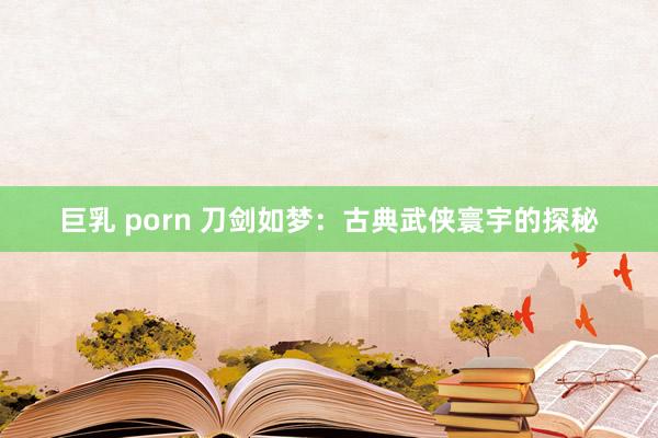 巨乳 porn 刀剑如梦：古典武侠寰宇的探秘