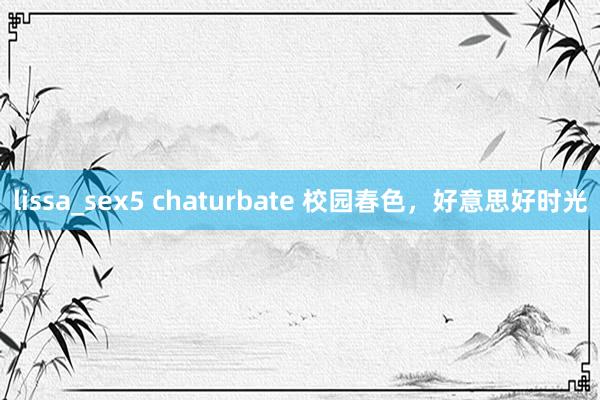 lissa_sex5 chaturbate 校园春色，好意思好时光