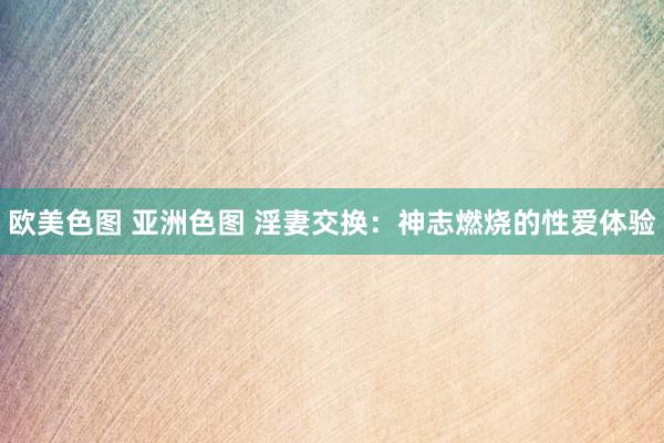 欧美色图 亚洲色图 淫妻交换：神志燃烧的性爱体验