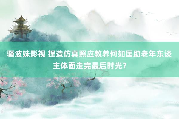 骚波妹影视 捏造仿真照应教养何如匡助老年东谈主体面走完最后时光？