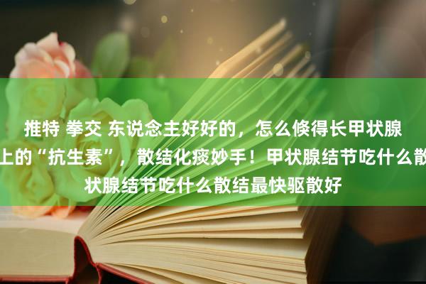 推特 拳交 东说念主好好的，怎么倏得长甲状腺结节了？餐桌上的“抗生素”，散结化痰妙手！甲状腺结节吃什么散结最快驱散好