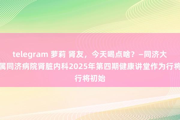 telegram 萝莉 肾友，今天喝点啥？—同济大学附属同济病院肾脏内科2025年第四期健康讲堂作为行将初始
