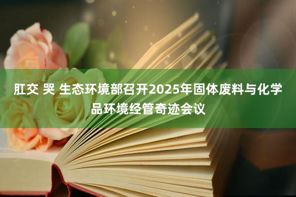 肛交 哭 生态环境部召开2025年固体废料与化学品环境经管奇迹会议
