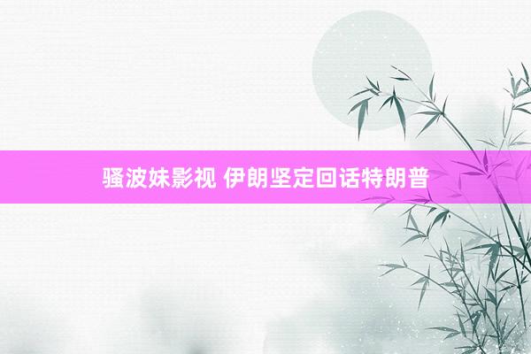 骚波妹影视 伊朗坚定回话特朗普