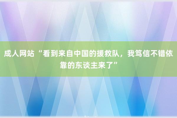 成人网站 “看到来自中国的援救队，我笃信不错依靠的东谈主来了”