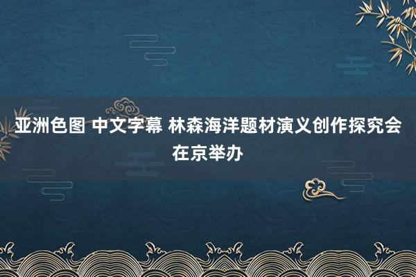 亚洲色图 中文字幕 林森海洋题材演义创作探究会在京举办