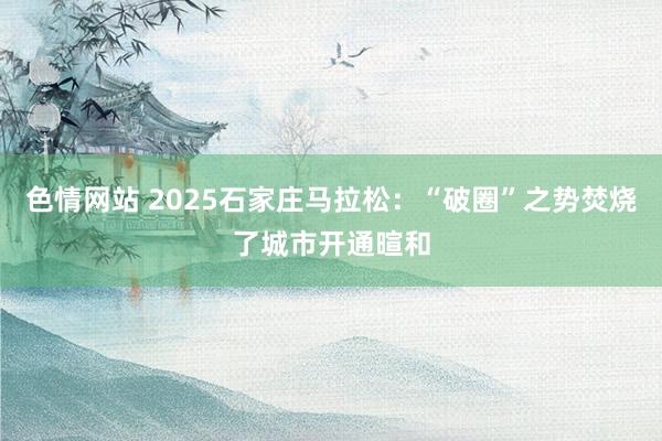 色情网站 2025石家庄马拉松：“破圈”之势焚烧了城市开通暄和