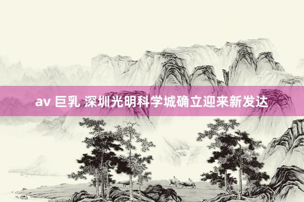 av 巨乳 深圳光明科学城确立迎来新发达