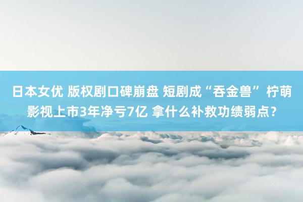 日本女优 版权剧口碑崩盘 短剧成“吞金兽” 柠萌影视上市3年净亏7亿 拿什么补救功绩弱点？