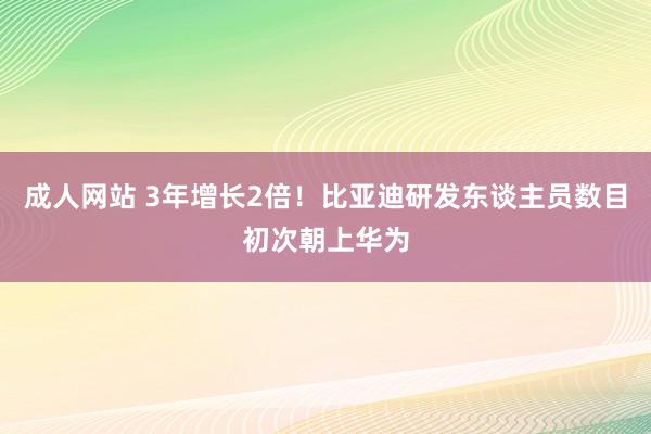 成人网站 3年增长2倍！比亚迪研发东谈主员数目初次朝上华为