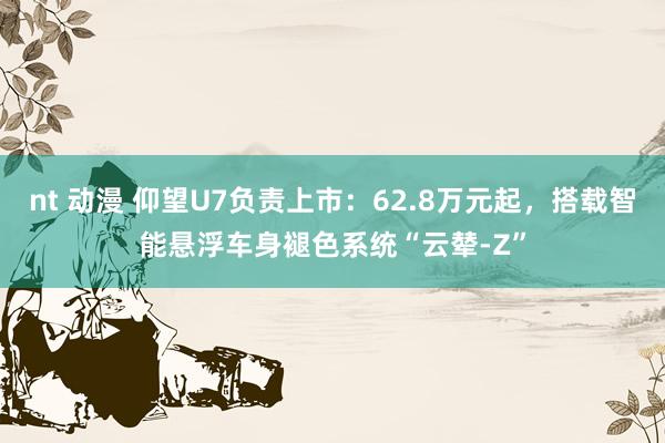 nt 动漫 仰望U7负责上市：62.8万元起，搭载智能悬浮车身褪色系统“云辇-Z”