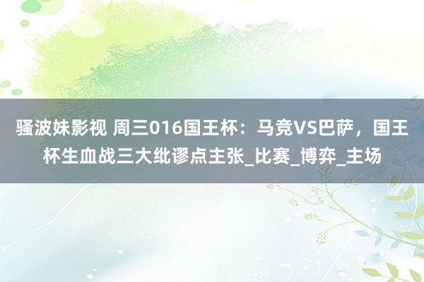 骚波妹影视 周三016国王杯：马竞VS巴萨，国王杯生血战三大纰谬点主张_比赛_博弈_主场