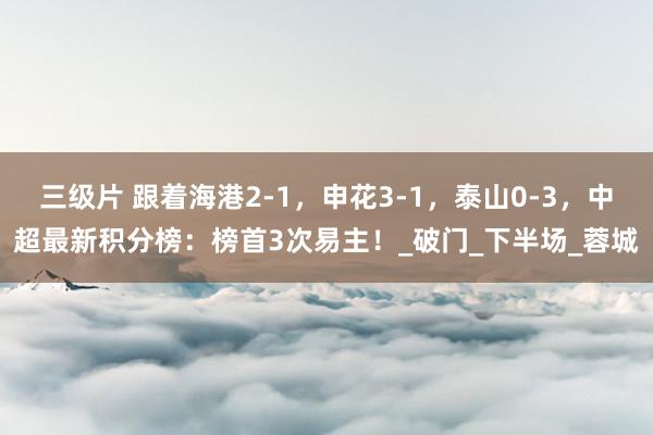 三级片 跟着海港2-1，申花3-1，泰山0-3，中超最新积分榜：榜首3次易主！_破门_下半场_蓉城