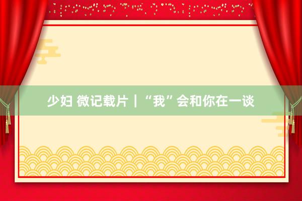 少妇 微记载片｜“我”会和你在一谈