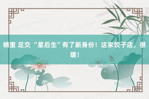 楠里 足交 “星后生”有了新身份！这家饺子店，很暖！
